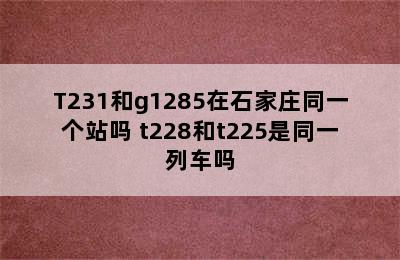 T231和g1285在石家庄同一个站吗 t228和t225是同一列车吗